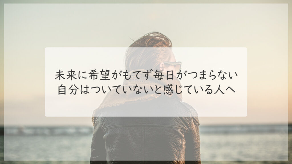 未来に希望がもてず毎日がつまらない、自分はついていないと感じている人へ｜心理学を身近に～仕事や恋愛などに使える心理術